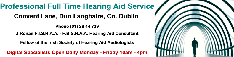 Professional Full Time Hearing Aid Service, Convent Lane, Dun Laoghaire, Co. Dublin, Phone (01) 28 44 739, J Ronan F.I.S.H.A.A. - F.B.S.H.A.A. Hearing Aid Consultant, Fellow of the Irish Society of Hearing Aid Audiologists, Digital Specialists Open Daily Professional Full Time Hearing Aid Service, Convent Lane, Dun Laoghaire, Co. Dublin, Phone (01) 28 44 739, J Ronan F.I.S.H.A.A. - F.B.S.H.A.A. Hearing Aid Consultant, Fellow of the Irish Society of Hearing Aid Audiologists, Digital Specialists Open Daily